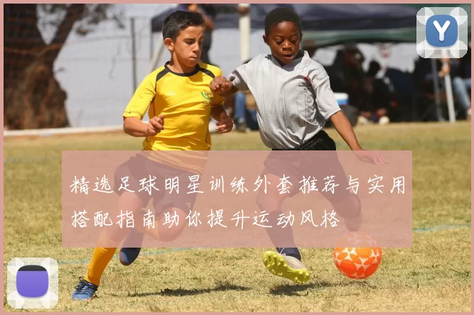 精选足球明星训练外套推荐与实用搭配指南助你提升运动风格