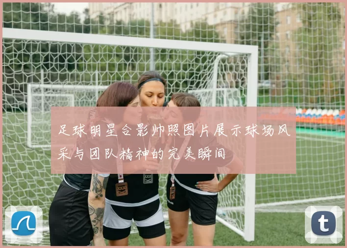 足球明星合影帅照图片展示球场风采与团队精神的完美瞬间
