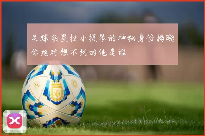足球明星拉小提琴的神秘身份揭晓你绝对想不到的他是谁