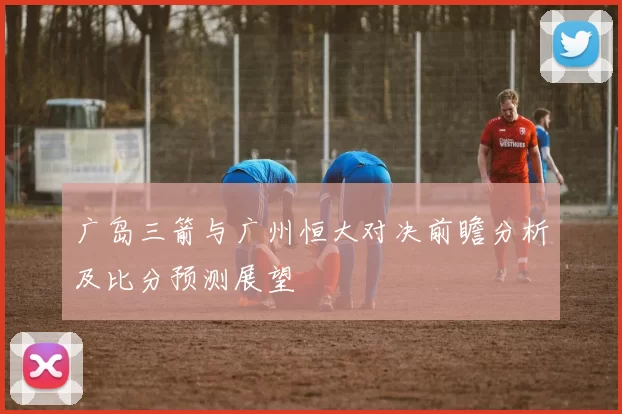 广岛三箭与广州恒大对决前瞻分析及比分预测展望