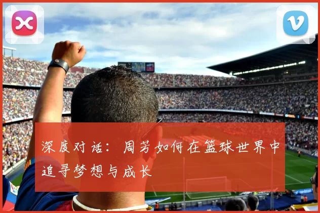 深度对话：周芳如何在篮球世界中追寻梦想与成长