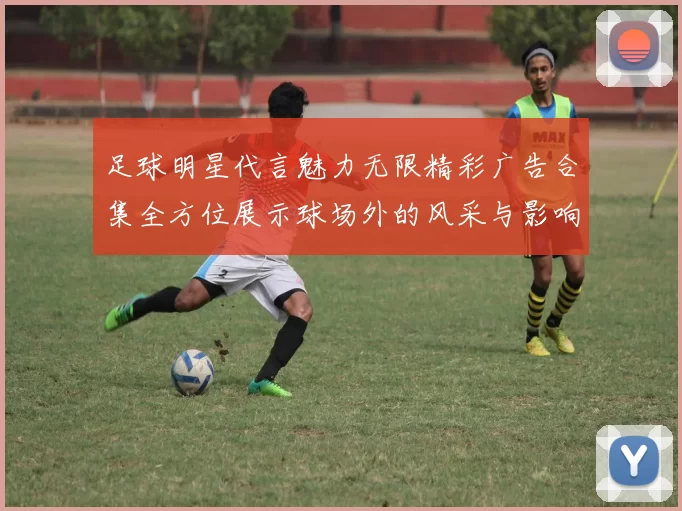 足球明星代言魅力无限精彩广告合集全方位展示球场外的风采与影响力