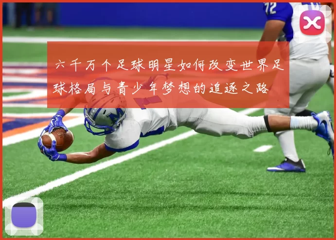 六千万个足球明星如何改变世界足球格局与青少年梦想的追逐之路