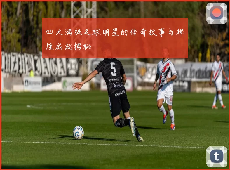 四大满级足球明星的传奇故事与辉煌成就揭秘