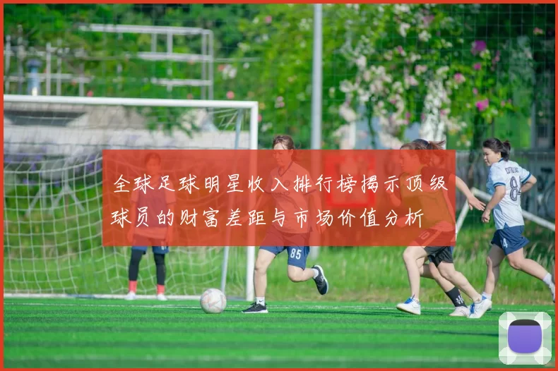 全球足球明星收入排行榜揭示顶级球员的财富差距与市场价值分析