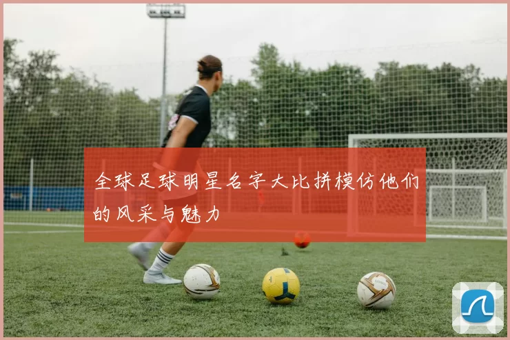 全球足球明星名字大比拼模仿他们的风采与魅力