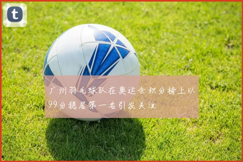 广州羽毛球队在奥运会积分榜上以99分稳居第一名引发关注