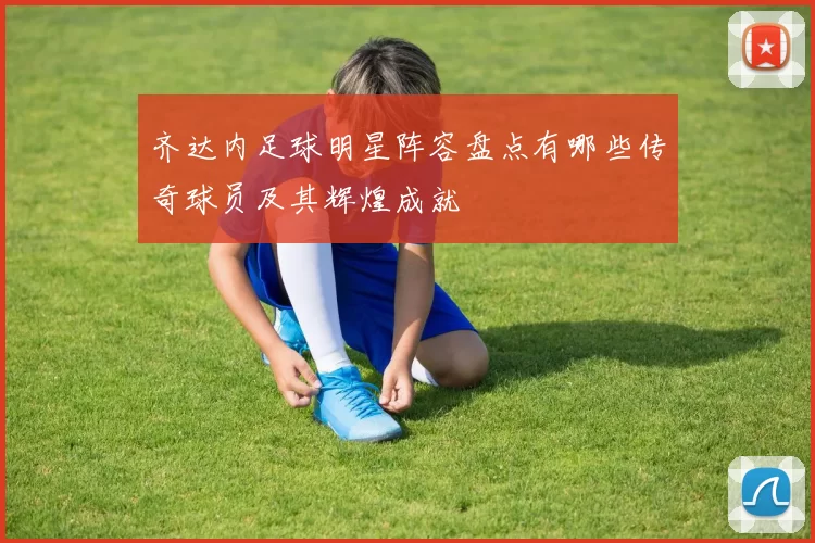 齐达内足球明星阵容盘点有哪些传奇球员及其辉煌成就