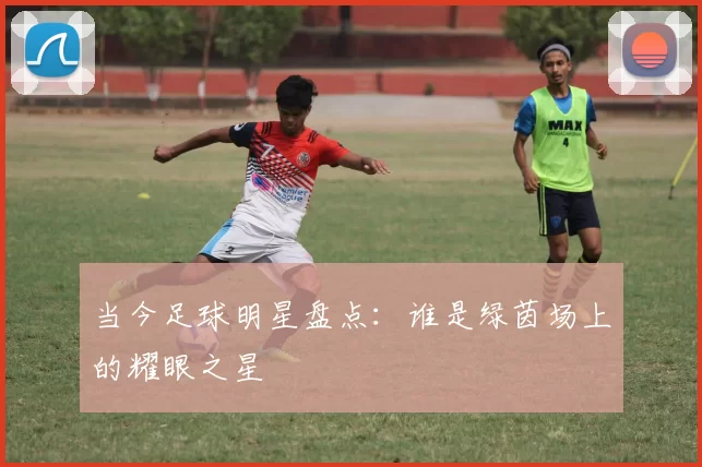 当今足球明星盘点：谁是绿茵场上的耀眼之星