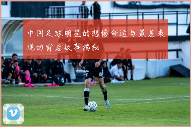 中国足球明星的悲惨命运与最差表现的背后故事揭秘