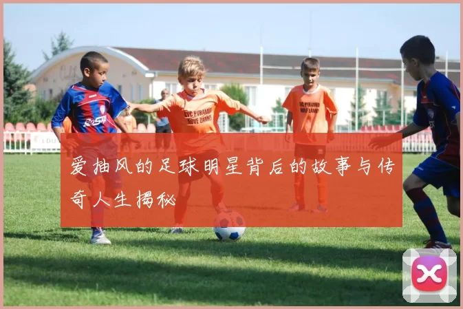 爱抽风的足球明星背后的故事与传奇人生揭秘