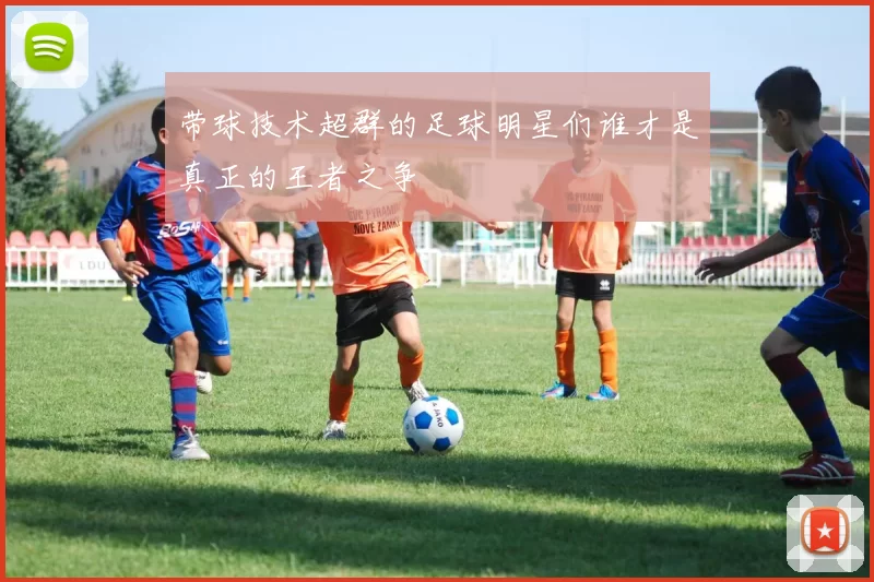 带球技术超群的足球明星们谁才是真正的王者之争