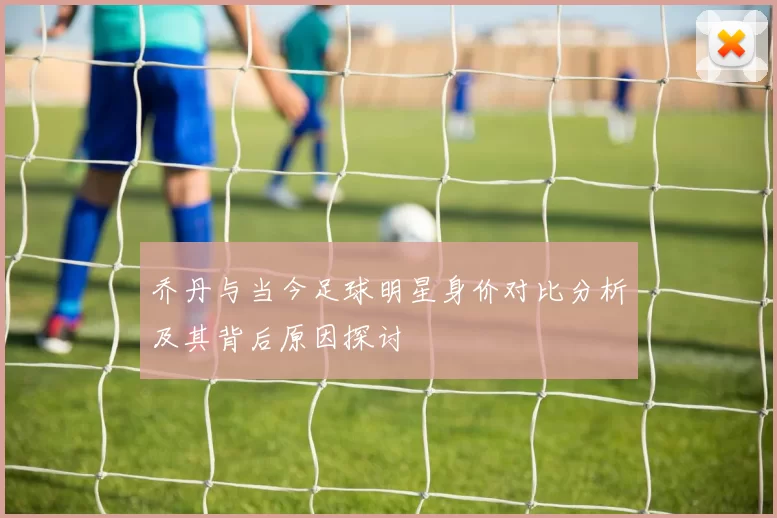 乔丹与当今足球明星身价对比分析及其背后原因探讨