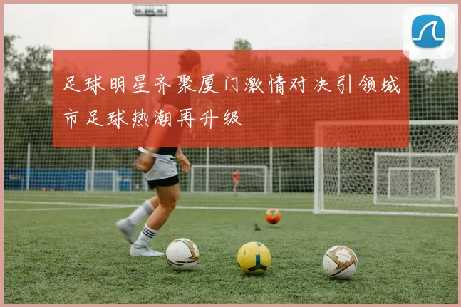 足球明星齐聚厦门激情对决引领城市足球热潮再升级