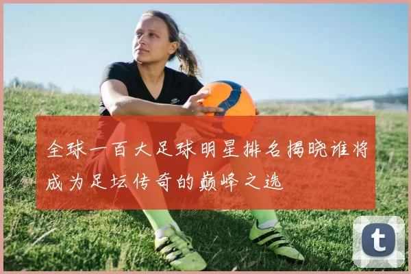 全球一百大足球明星排名揭晓谁将成为足坛传奇的巅峰之选
