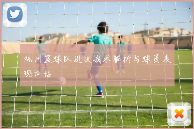 杭州篮球队进攻战术解析与球员表现评估