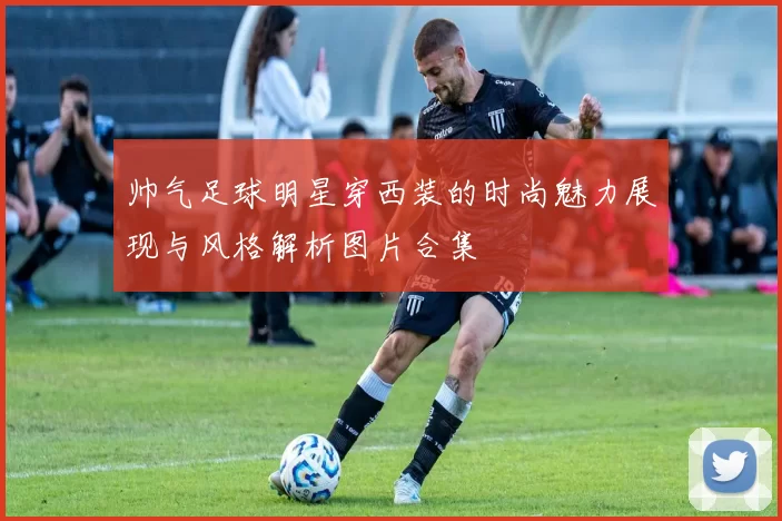 帅气足球明星穿西装的时尚魅力展现与风格解析图片合集