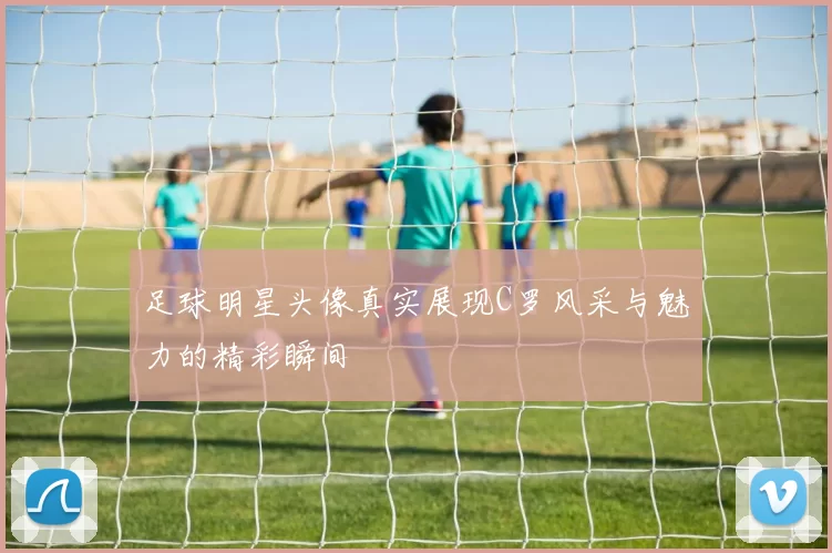 足球明星头像真实展现C罗风采与魅力的精彩瞬间
