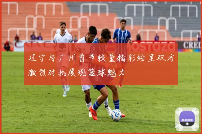 辽宁与广州首节较量精彩纷呈双方激烈对抗展现篮球魅力