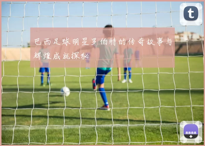 巴西足球明星罗伯特的传奇故事与辉煌成就探秘