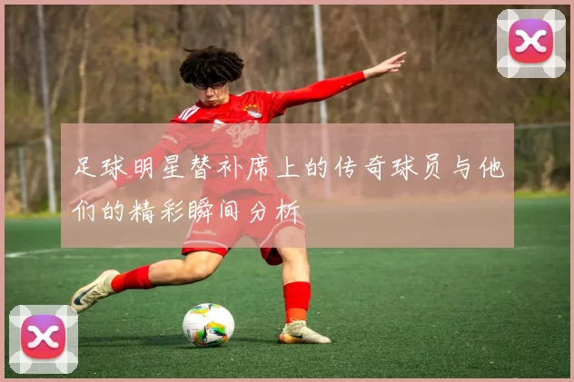 足球明星替补席上的传奇球员与他们的精彩瞬间分析