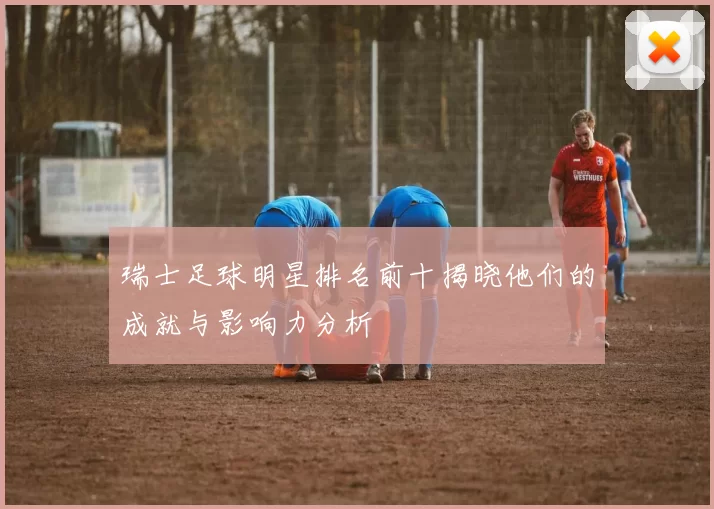 瑞士足球明星排名前十揭晓他们的成就与影响力分析