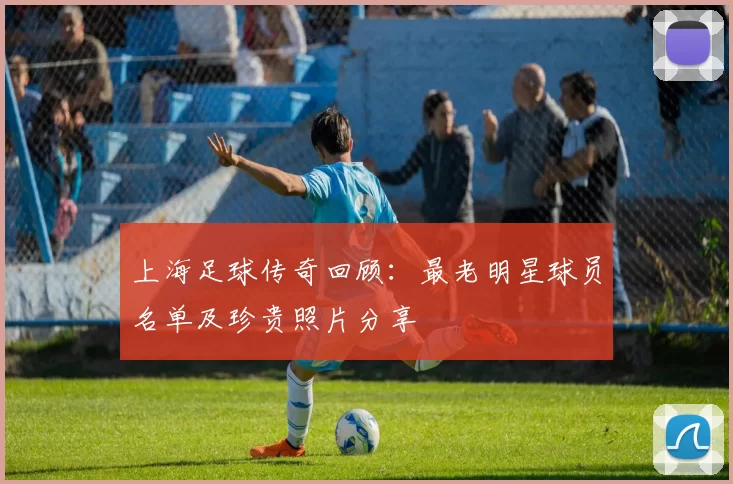 上海足球传奇回顾：最老明星球员名单及珍贵照片分享
