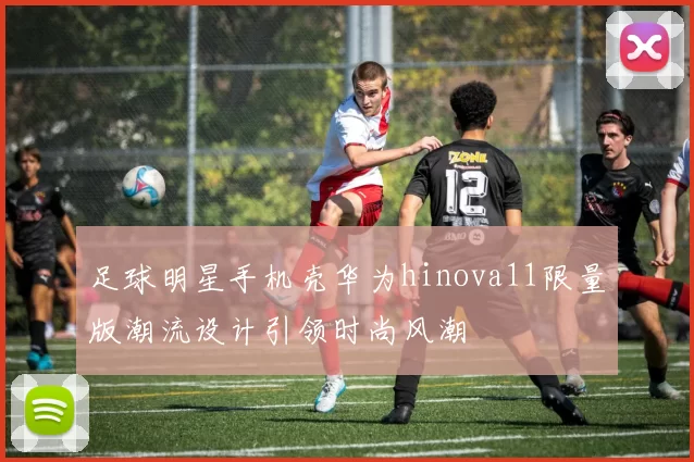 足球明星手机壳华为hinova11限量版潮流设计引领时尚风潮