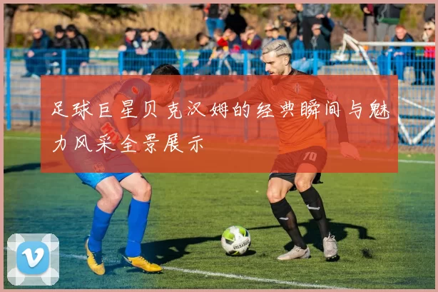 足球巨星贝克汉姆的经典瞬间与魅力风采全景展示