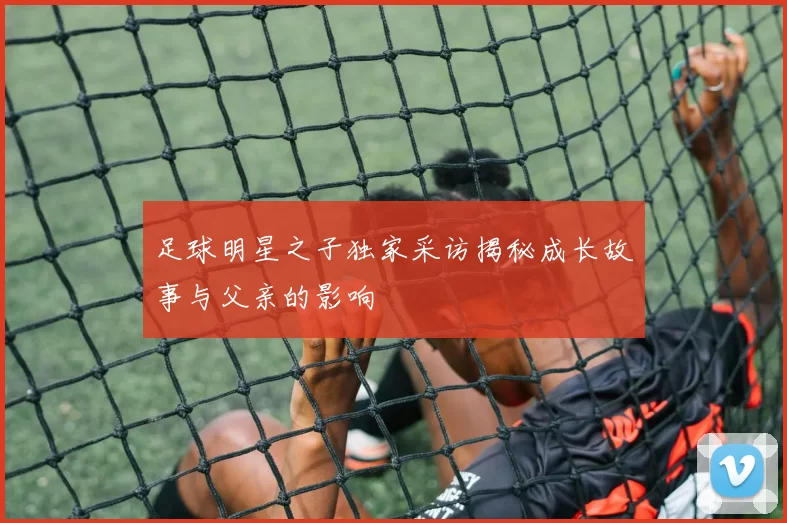 足球明星之子独家采访揭秘成长故事与父亲的影响